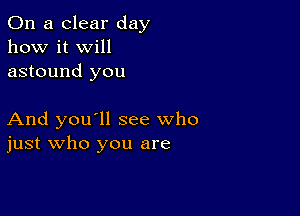 On a clear day
how it Will
astound you

And you'll see who
just who you are