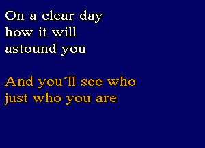 On a clear day
how it Will
astound you

And you'll see who
just who you are