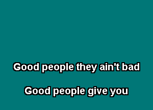 Good people they ain't bad

Good people give you