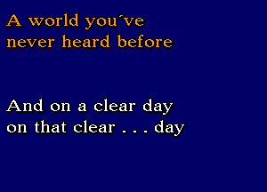 A world you've
never heard before

And on a clear day
on that clear . . . day