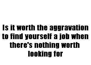 Is it worth the aggravation
to find yourself 3 it! when
there's nothing worth
looking for