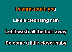 I wanna touch you

Like a cleansing rain

Let it wash all the hurt away

So come a little closer baby