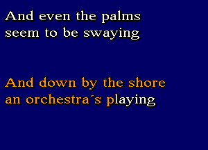 And even the palms
seem to be swaying

And down by the shore
an orchestra's playing