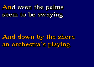 And even the palms
seem to be swaying

And down by the shore
an orchestra's playing