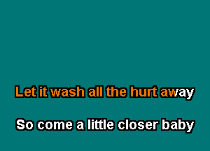 Let it wash all the hurt away

So come a little closer baby