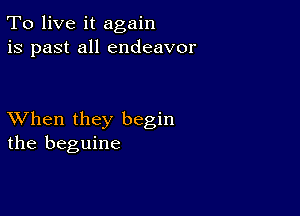 To live it again
is past all endeavor

XVhen they begin
the beguine