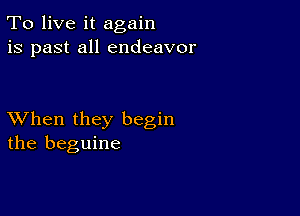 To live it again
is past all endeavor

XVhen they begin
the beguine