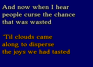 And now When I hear

people curse the chance
that was wasted

eTil clouds came
along to disperse
the joys we had tasted