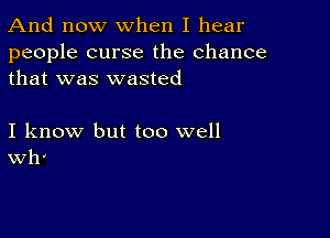 And now When I hear

people curse the chance
that was wasted

I know but too well
Wh'