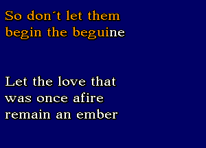 So don't let them
begin the beguine

Let the love that
was once afire
remain an ember