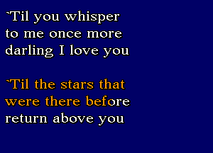 eTil you whisper
to me once more
darling I love you

eTil the stars that
were there before
return above you