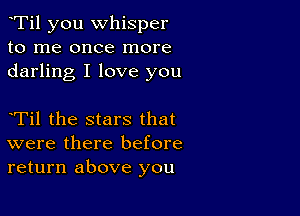 eTil you whisper
to me once more
darling I love you

eTil the stars that
were there before
return above you