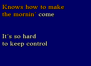 Knows how to make
the mornin' come

Ifs so hard
to keep control