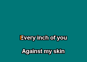 Every inch of you

Against my skin
