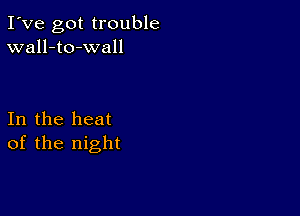 I've got trouble
wall-to-wall

In the heat
of the night