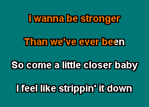 I wanna be stronger
Than we've ever been

So come a little closer baby

I feel like strippin' it down