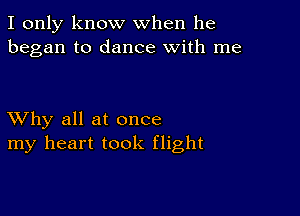 I only know when he
began to dance with me

XVhy all at once
my heart took flight