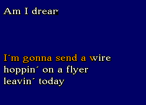 Am I dream

I m gonna send a wire
hoppin' on a flyer
leavin' today