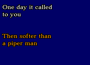 One day it called
to you

Then softer than
a piper man