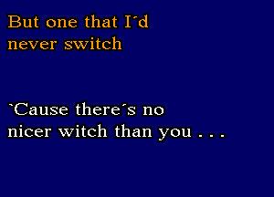 But one that I'd
never switch

Cause there s no
nicer witch than you . . .