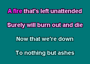 A fire that's left unattended
Surely will burn out and die
Now that we're down

To nothing but ashes