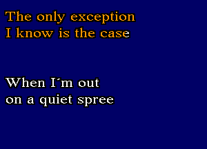 The only exception
I know is the case

XVhen I'm out
on a quiet spree