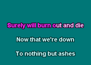 Surely will burn out and die

Now that we're down

To nothing but ashes