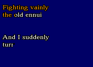 Fighting vainly
the old ennui

And I suddenly
tun