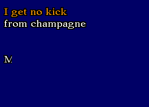 I get no kick
from champagne