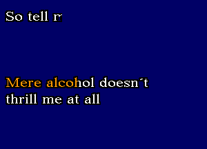 So tell r'

Mere alcohol doesn t
thrill me at all