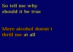 So tell me why
should it be true

Mere alcohol doesn t
thrill me at all