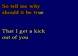 So tell me why
should it be true

That I get a kick
out of you