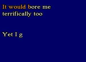 It would bore me
terrifically too

YetIg