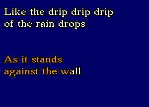 Like the drip drip drip
of the rain drops

As it stands
against the wall