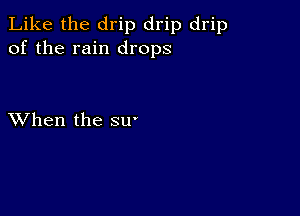 Like the drip drip drip
of the rain drops

XVhen the su-