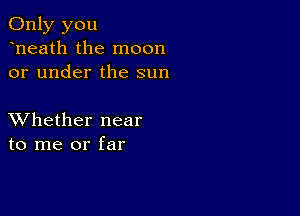 Only you
heath the moon
or under the sun

XVhether near
to me or far