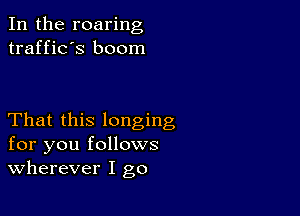 In the roaring
traffic's boom

That this longing
for you follows
wherever I go