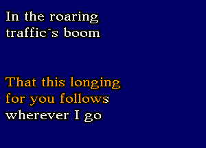 In the roaring
traffic's boom

That this longing
for you follows
wherever I go