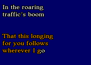 In the roaring
traffic's boom

That this longing
for you follows
wherever I go