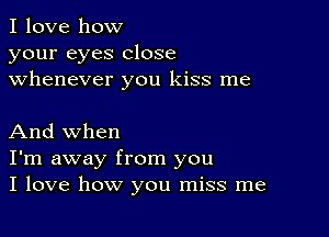 I love how
your eyes close
whenever you kiss me

And when
I'm away from you
I love how you miss me