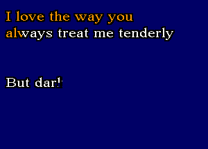 I love the way you
always treat me tenderly

But dar'