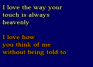 I love the way your
touch is always
heavenly

I love how
you think of me
Without being told to