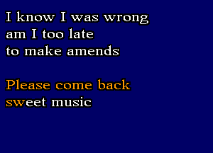 I know I was wrong
am I too late
to make amends

Please come back
sweet music