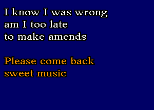 I know I was wrong
am I too late
to make amends

Please come back
sweet music