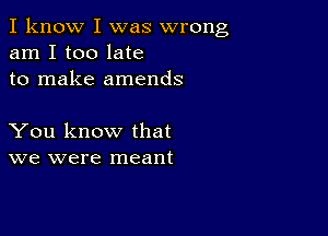 I know I was wrong
am I too late
to make amends

You know that
we were meant