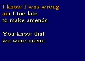 I know I was wrong
am I too late
to make amends

You know that
we were meant