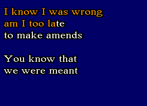 I know I was wrong
am I too late
to make amends

You know that
we were meant