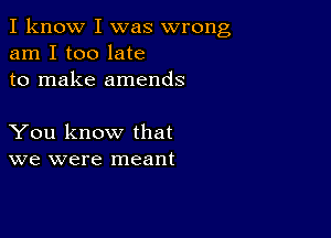 I know I was wrong
am I too late
to make amends

You know that
we were meant