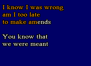 I know I was wrong
am I too late
to make amends

You know that
we were meant