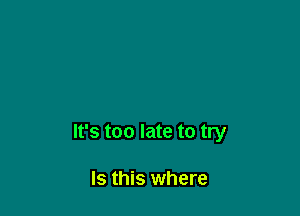 It's too late to try

Is this where